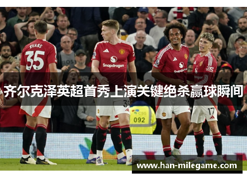 齐尔克泽英超首秀上演关键绝杀赢球瞬间